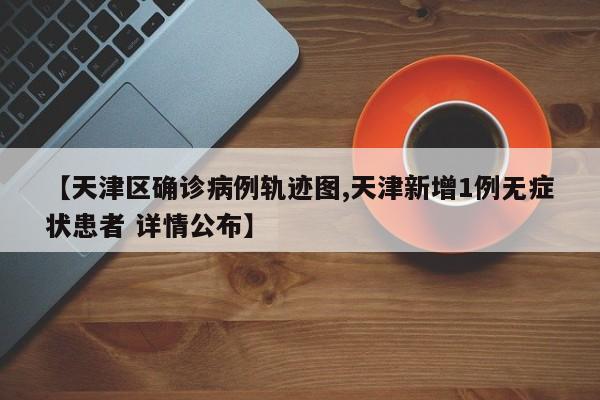 【天津区确诊病例轨迹图,天津新增1例无症状患者 详情公布】