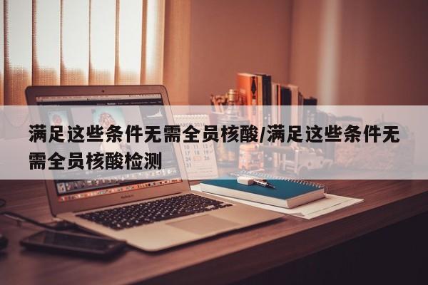 满足这些条件无需全员核酸/满足这些条件无需全员核酸检测