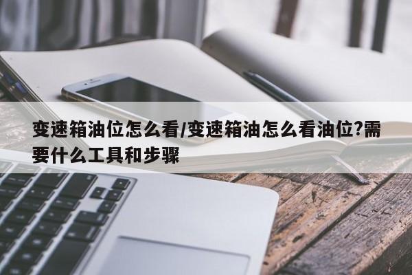 变速箱油位怎么看/变速箱油怎么看油位?需要什么工具和步骤