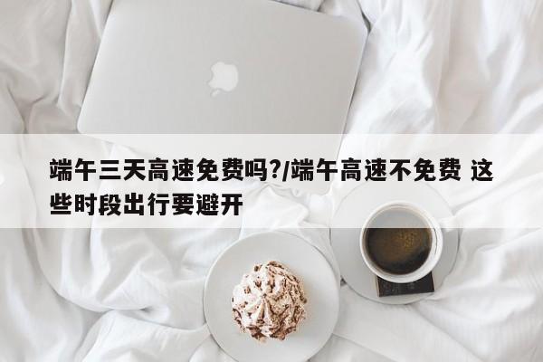 端午三天高速免费吗?/端午高速不免费 这些时段出行要避开