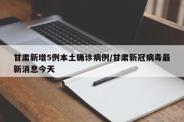 甘肃新增5例本土确诊病例/甘肃新冠病毒最新消息今天