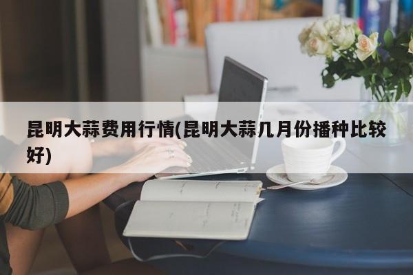 昆明大蒜费用行情(昆明大蒜几月份播种比较好)
