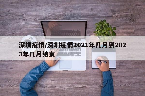 深圳疫情/深圳疫情2021年几月到2023年几月结束