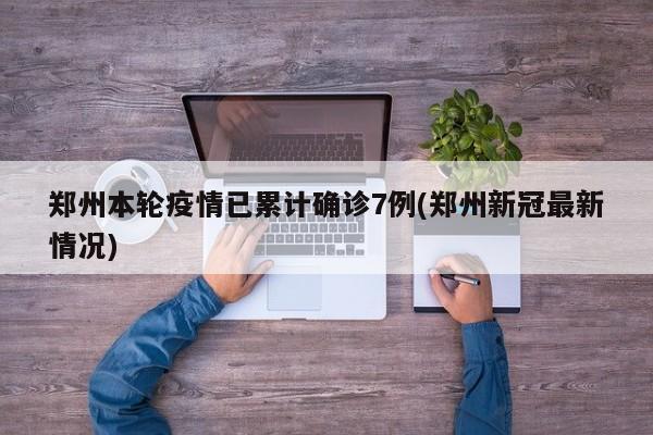 郑州本轮疫情已累计确诊7例(郑州新冠最新情况)