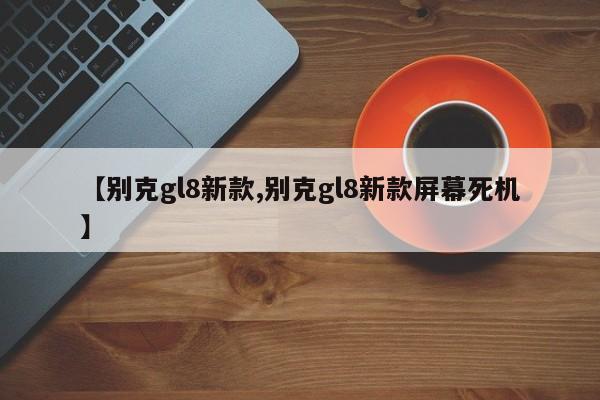 【别克gl8新款,别克gl8新款屏幕死机】