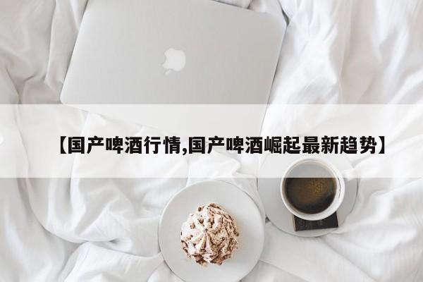 【国产啤酒行情,国产啤酒崛起最新趋势】