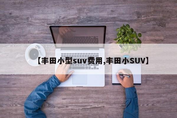 【丰田小型suv费用,丰田小SUV】