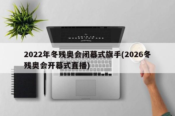 2022年冬残奥会闭幕式旗手(2026冬残奥会开幕式直播)