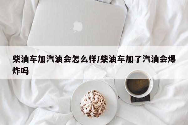 柴油车加汽油会怎么样/柴油车加了汽油会爆炸吗