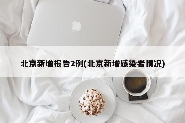 北京新增报告2例(北京新增感染者情况)