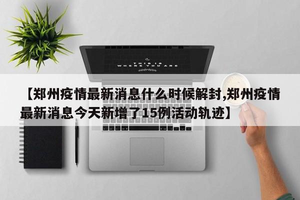 【郑州疫情最新消息什么时候解封,郑州疫情最新消息今天新增了15例活动轨迹】