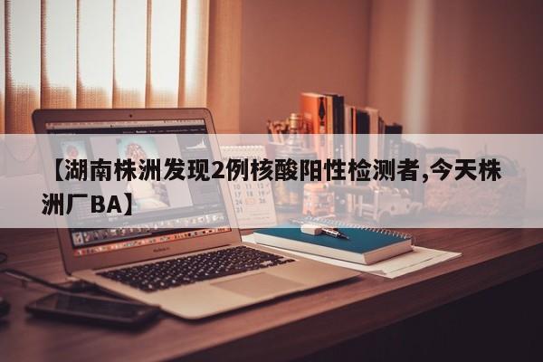 【湖南株洲发现2例核酸阳性检测者,今天株洲厂BA】