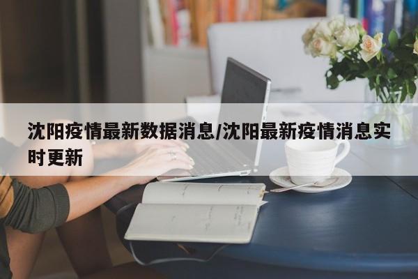 沈阳疫情最新数据消息/沈阳最新疫情消息实时更新