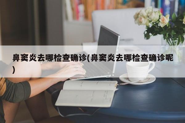 鼻窦炎去哪检查确诊(鼻窦炎去哪检查确诊呢)