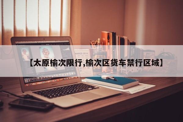 【太原榆次限行,榆次区货车禁行区域】