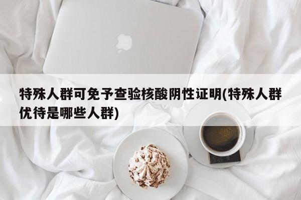 特殊人群可免予查验核酸阴性证明(特殊人群优待是哪些人群)
