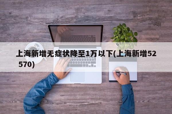 上海新增无症状降至1万以下(上海新增52 570)