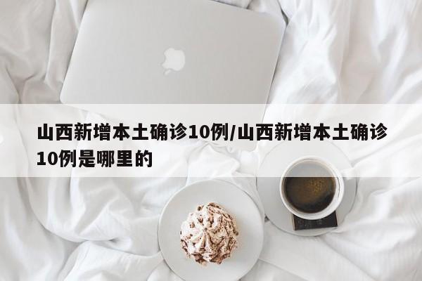 山西新增本土确诊10例/山西新增本土确诊10例是哪里的