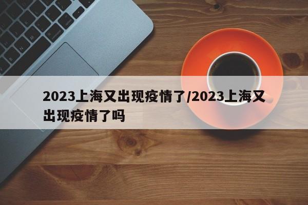 2023上海又出现疫情了/2023上海又出现疫情了吗