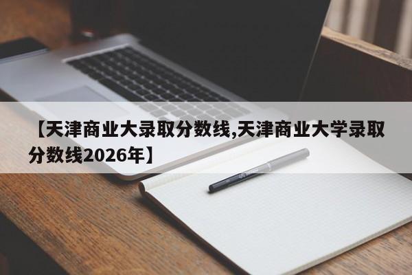 【天津商业大录取分数线,天津商业大学录取分数线2026年】