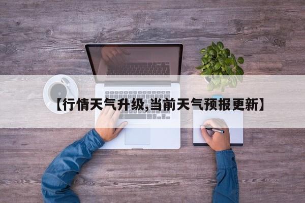 【行情天气升级,当前天气预报更新】