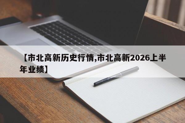 【市北高新历史行情,市北高新2026上半年业绩】