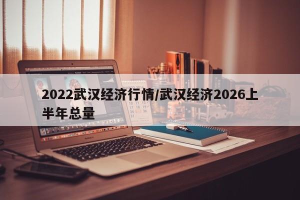2022武汉经济行情/武汉经济2026上半年总量