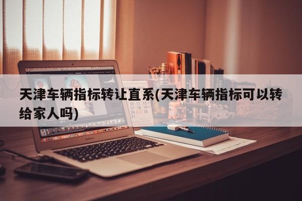 天津车辆指标转让直系(天津车辆指标可以转给家人吗)
