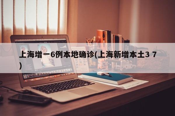 上海增一6例本地确诊(上海新增本土3 7)