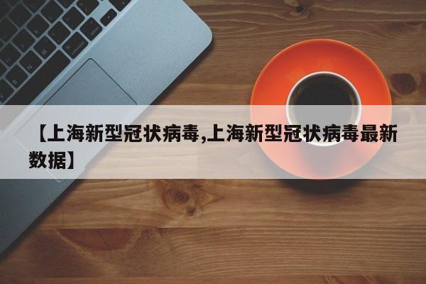 【上海新型冠状病毒,上海新型冠状病毒最新数据】