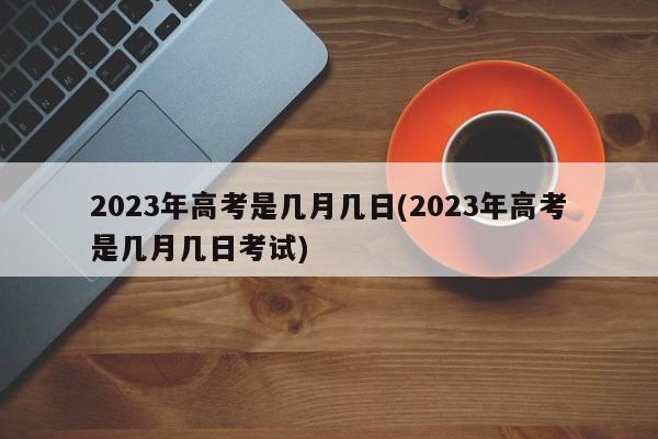 2023年高考是几月几日(2023年高考是几月几日考试)