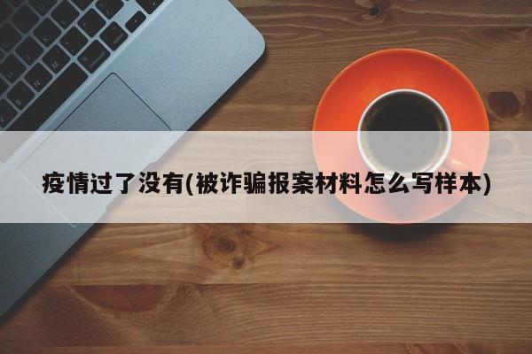 疫情过了没有(被诈骗报案材料怎么写样本)
