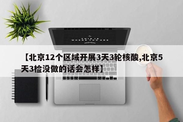 【北京12个区域开展3天3轮核酸,北京5天3检没做的话会怎样】