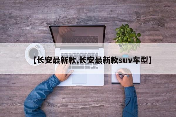 【长安最新款,长安最新款suv车型】