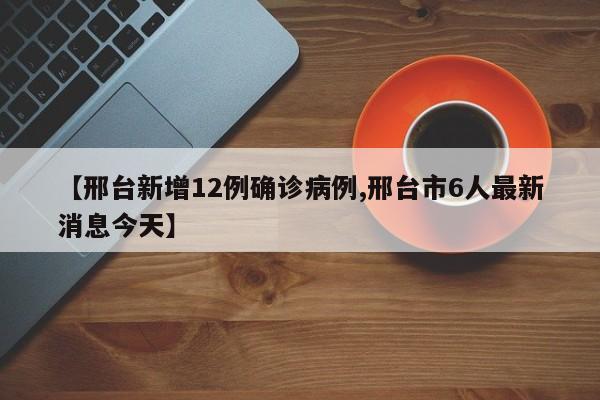 【邢台新增12例确诊病例,邢台市6人最新消息今天】