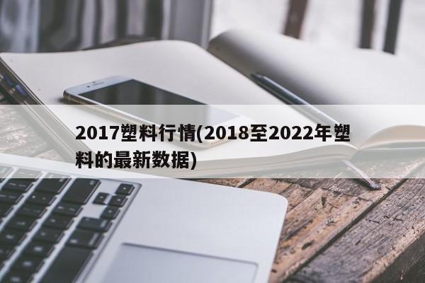 2017塑料行情(2018至2022年塑料的最新数据)