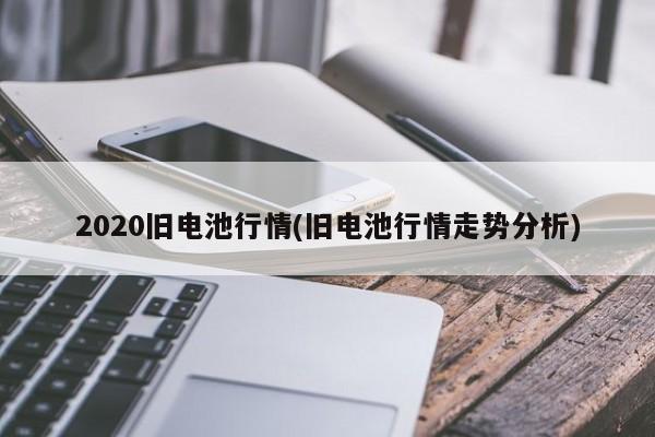2020旧电池行情(旧电池行情走势分析)
