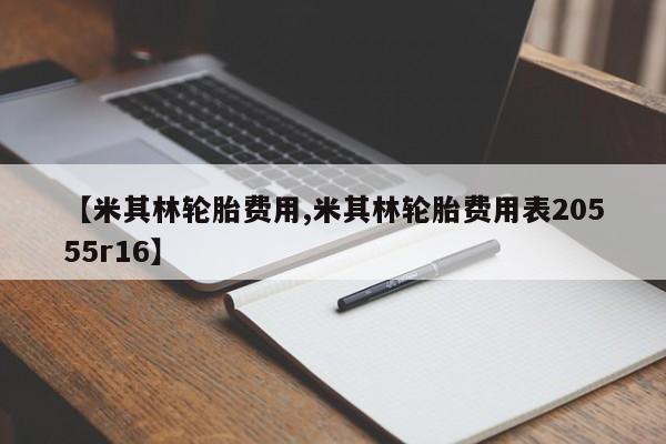 【米其林轮胎费用,米其林轮胎费用表20555r16】