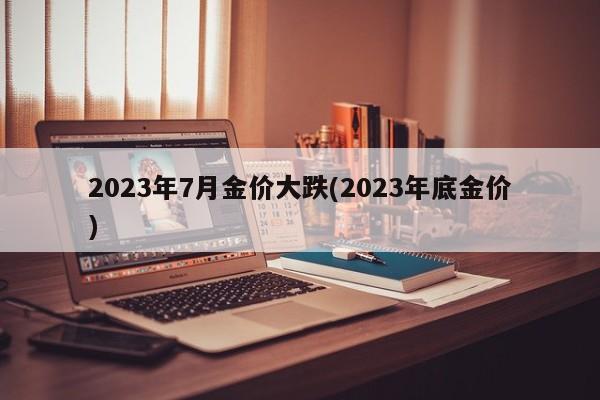 2023年7月金价大跌(2023年底金价)