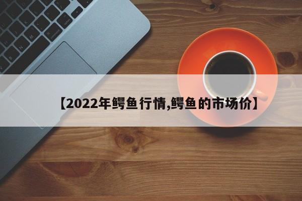 【2022年鳄鱼行情,鳄鱼的市场价】