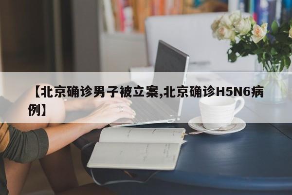 【北京确诊男子被立案,北京确诊H5N6病例】