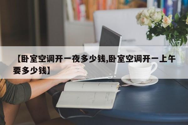 【卧室空调开一夜多少钱,卧室空调开一上午要多少钱】