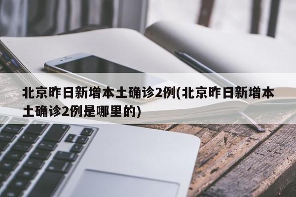 北京昨日新增本土确诊2例(北京昨日新增本土确诊2例是哪里的)
