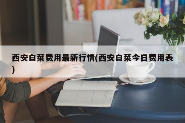 西安白菜费用最新行情(西安白菜今日费用表)