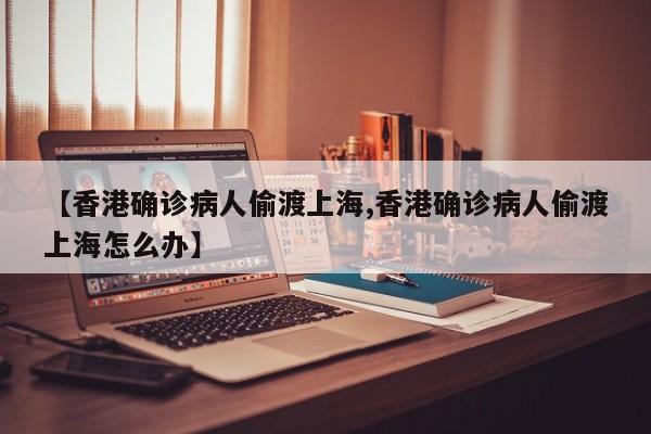 【香港确诊病人偷渡上海,香港确诊病人偷渡上海怎么办】