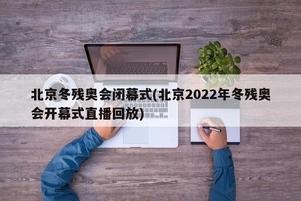 北京冬残奥会闭幕式(北京2022年冬残奥会开幕式直播回放)