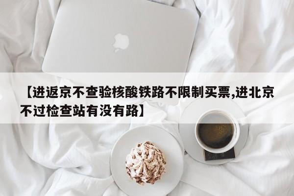 【进返京不查验核酸铁路不限制买票,进北京不过检查站有没有路】
