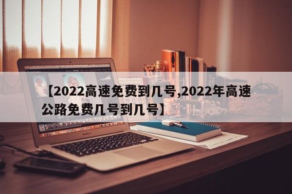【2022高速免费到几号,2022年高速公路免费几号到几号】