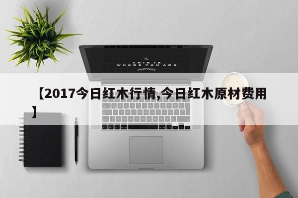 【2017今日红木行情,今日红木原材费用】