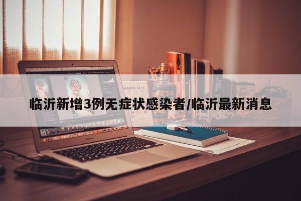 临沂新增3例无症状感染者/临沂最新消息